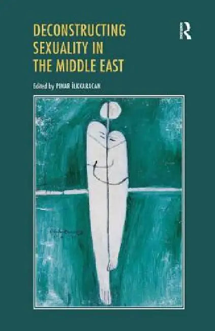Deconstructing Sexuality in the Middle East: Challenges and Discourses by Pinar Ilkkaracan