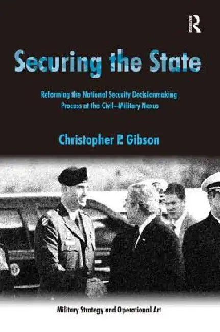 Securing the State: Reforming the National Security Decisionmaking Process at the Civil-Military Nexus by Christopher P. Gibson