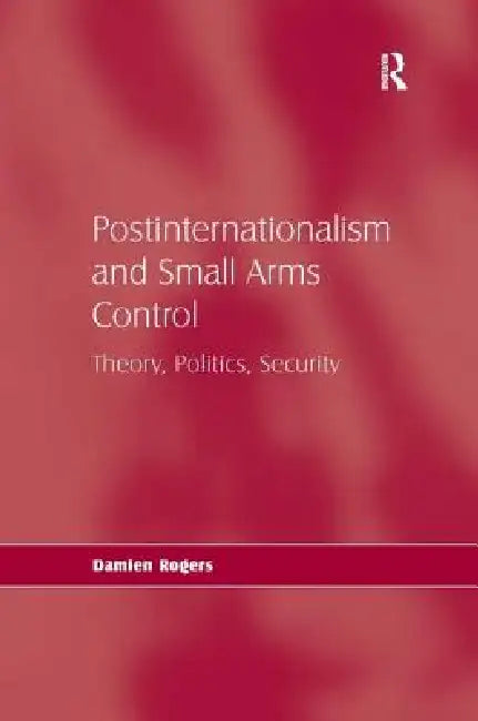 Postinternationalism and Small Arms Control: Theory, Politics, Security by Damien Rogers