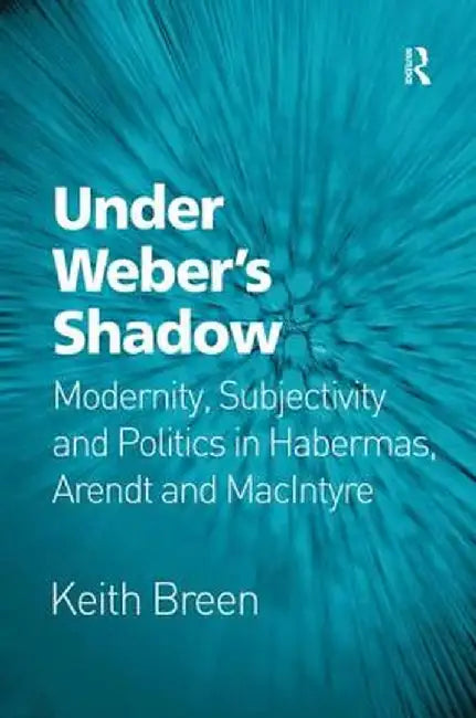 Under Weber's Shadow: Modernity, Subjectivity and Politics in Habermas, Arendt and MacIntyre by Keith Breen