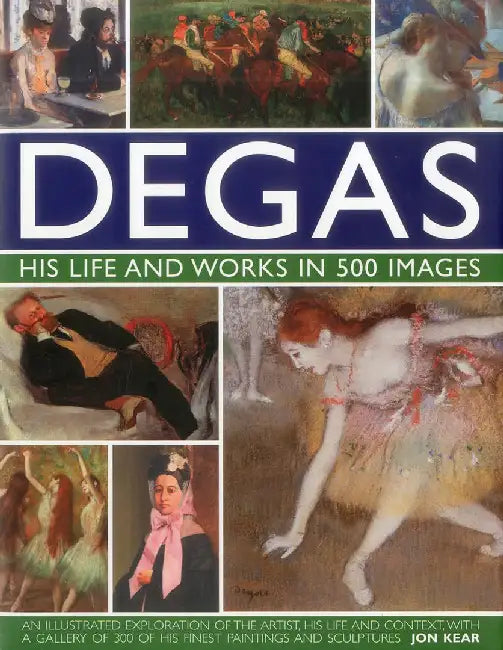 Degas: His Life and Works in 500 Images: An Illustrated Exploration of the Artist, His Life and Context with a Gallery of 300 of His Finest Paintings by Jon Kear