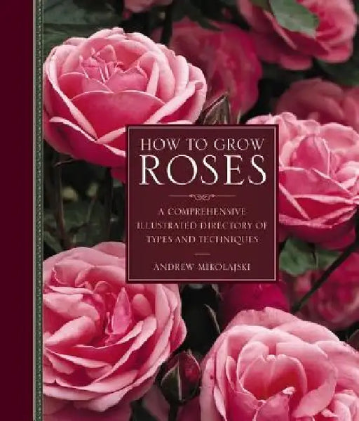 How to Grow Roses: A Comprehensive Illustrated Directory of Types and Techniques by Andrew Mikolajski