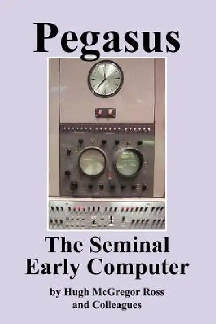 Pegasus the Early Seminal Computer by Hugh McGregor Ross