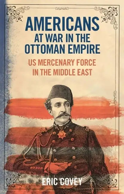 Americans at War in the Ottoman Empire: US Mercenary Force in the Middle East by Eric Covey