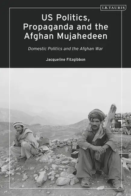 Us Politics, Propaganda and the Afghan Mujahedeen: Domestic Politics and the Afghan War by Jacqueline Fitzgibbon