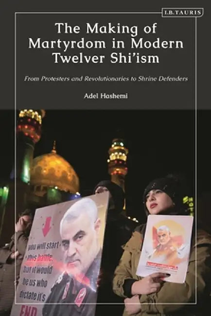 The Making of Martyrdom in Modern Twelver Shi'ism: From Protesters and Revolutionaries to Shrine Defenders by Adel Hashemi