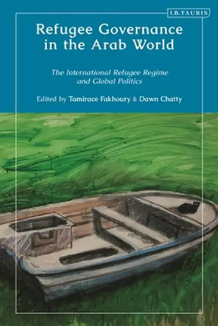 Refugee Governance in the Arab World: The International Refugee Regime and Global Politics by Tamirace Fakhoury