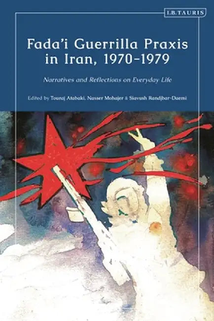 Fada'i Guerrilla Praxis in Iran, 1970 - 1979: Narratives and Reflections on Everyday Life by Touradj Atabaki