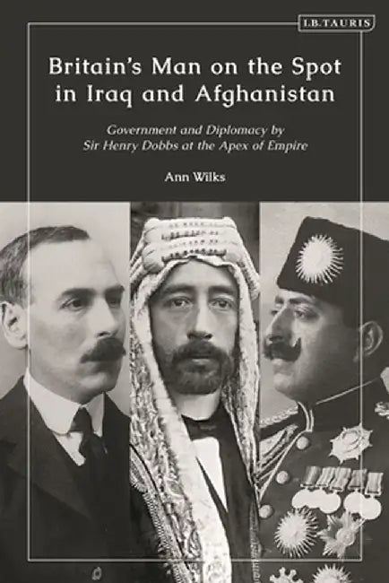 Britain's Man on the Spot in Iraq and Afghanistan: Government and Diplomacy by Sir Henry Dobbs at the Apex of Empire by Ann Wilks