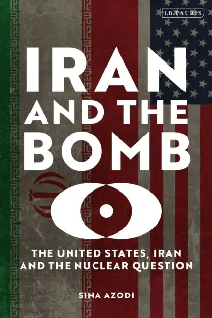Iran and the Bomb: The United States, Iran, and the Nuclear Question by Sina Azodi