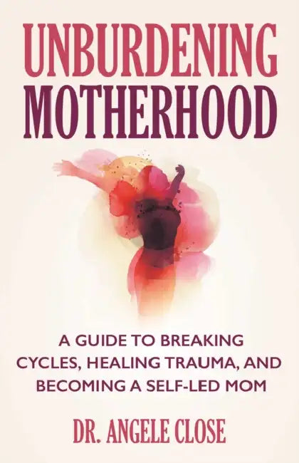 Unburdening Motherhood: A Guide to Breaking Cycles, Healing Trauma, and Becoming a Self-Led Mom by Angele Close