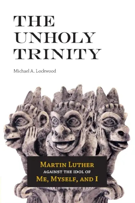 The Unholy Trinity: Martin Luther against the Idol of Me, Myself, and I by Michael A. Lockwood
