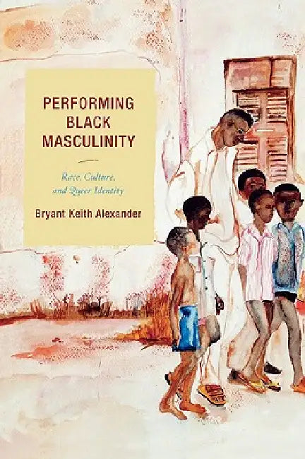 Performing Black Masculinity: Race, Culture, and Queer Identity by Bryant Keith Alexander