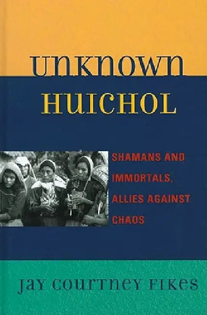 Unknown Huichol: Shamans and Immortals, Allies against Chaos by Jay Courtney Fikes