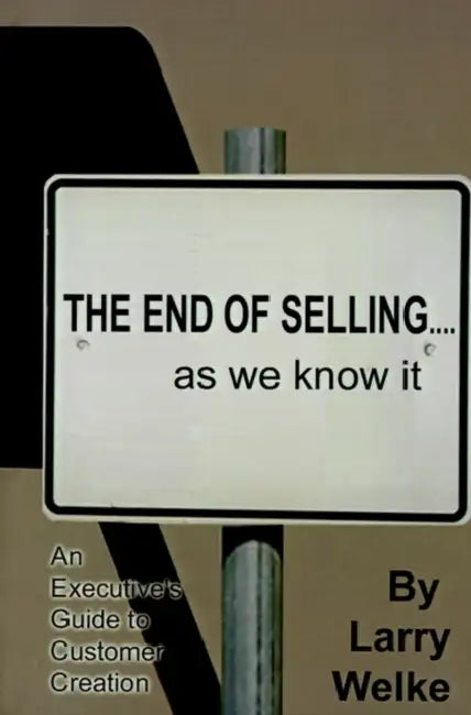 The End of Selling...as We Know It: An Executive's Guide to Customer Creation by Larry Welke