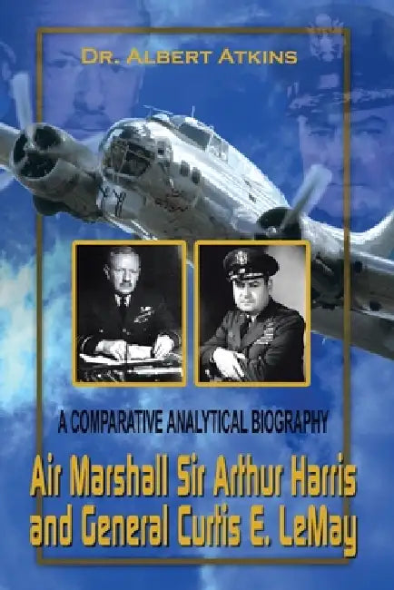 Air Marshall Sir Arthur Harris and General Curtis E. Lemay: A Comparative Analytical Biography by Albert Atkins