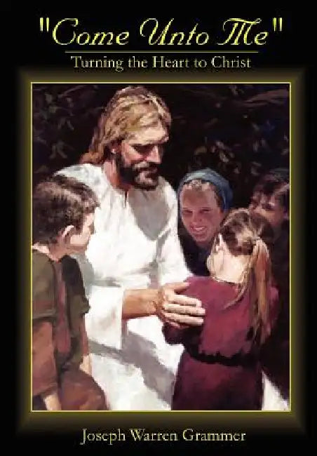 Come Unto Me: Turning the Heart to Christ by Joseph Warren Grammer