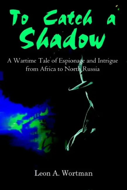 To Catch a Shadow: A Wartime Tale of Espionage and Intrigue from Africa to North Russia by Leon A. Wortman