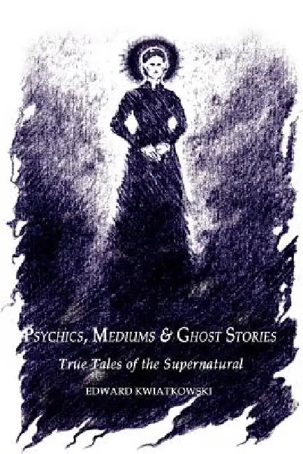 Psychics, Mediums & Ghost Stories: True Tales of the Supernatural by Edward Kwiatkowski