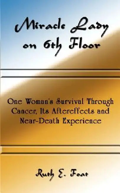 Miracle Lady on 6th Floor: One Woman's Survival Through Cancer, Its Aftereffects and Near-Death Experience by Ruth E. Foat