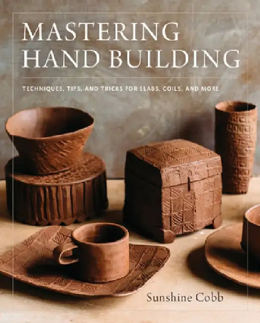 Mastering Hand Building: Techniques, Tips, and Tricks for Slabs, Coils, and More by Sunshine Cobb