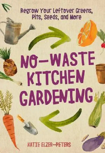 No-Waste Kitchen Gardening: Regrow Your Leftover Greens, Pits, Seeds, and More by Katie Elzer-Peters