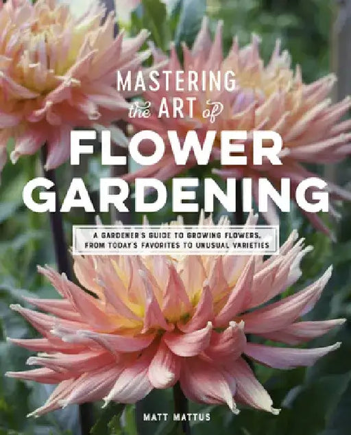 Mastering the Art of Flower Gardening: A Gardener's Guide to Growing Flowers, from Today's Favorites to Unusual Varieties by Matt Mattus