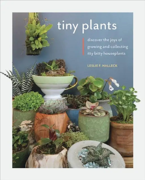 Tiny Plants: Discover the Joys of Growing and Collecting Itty Bitty Houseplants by Leslie F. Halleck