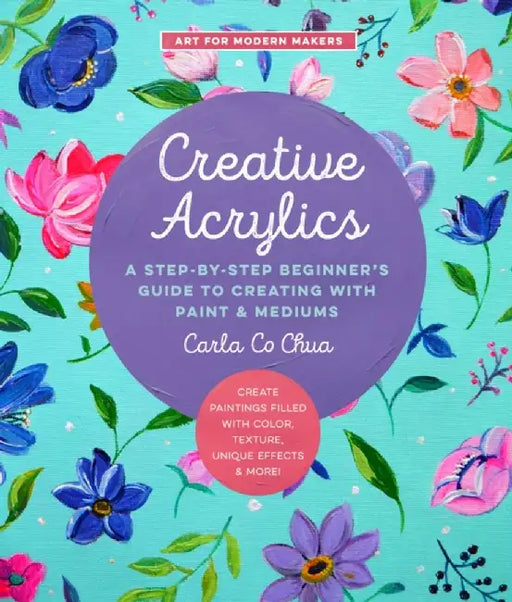 Creative Acrylics: A Step-By-Step Beginner's Guide to Creating with Paint & Mediums - Create Paintings Filled with Color, Texture, Unique by Carla Co Chua