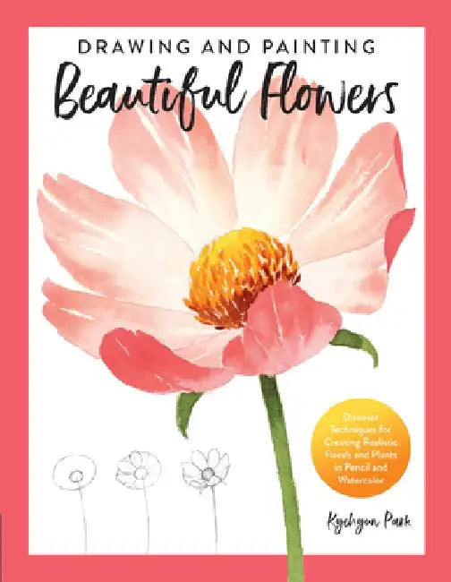 Drawing and Painting Beautiful Flowers: Discover Techniques for Creating Realistic Florals and Plants in Pencil and Watercolor by Kate Kyehyun Park