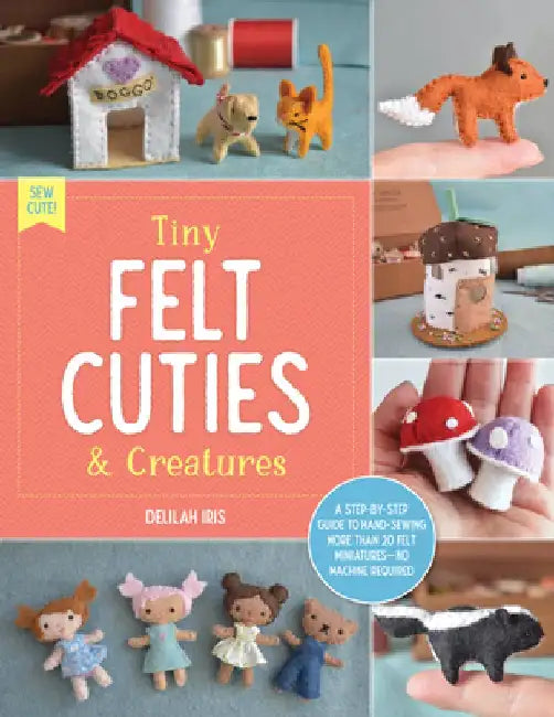 Tiny Felt Cuties & Creatures: A Step-By-Step Guide to Handcrafting More Than 20 Felt Miniatures--No Machine Required by Delilah Iris