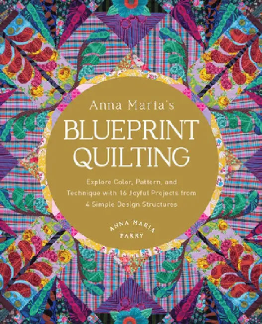 Anna Maria's Blueprint Quilting: Explore Color, Pattern, and Technique with 16 Joyful Projects from 4 Simple Design Structures by Anna Maria Parry