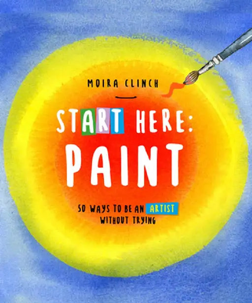 Start Here: Paint: 50 Ways to Be an Artist Without Trying by Moira Clinch