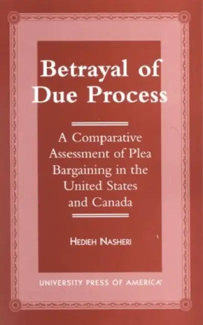 Betrayal of Due Process: A Comparative Assessment of Plea Bargaining in the United States and Canada by Hedieh Nasheri