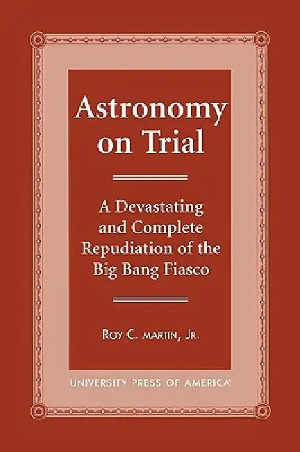 Astronomy on Trial: A Devastating and Complete Repudiation of the Big Bang Fiasco by Roy C. Martin