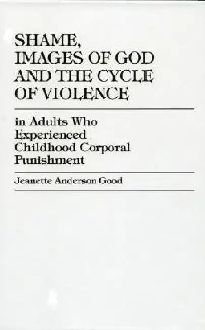 Shame, Images of God and the Cycle of Violence: In Adults Who Experienced Childhood Corporal Punishment by Jeanette Anderson Good