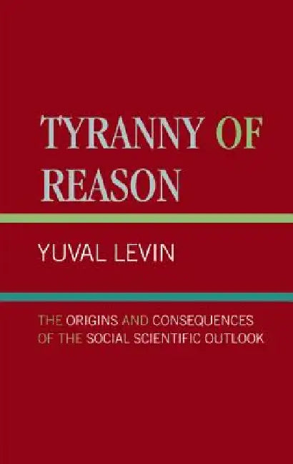 Tyranny of Reason: The Origins and Consequences of the Social Scientific Outlook by Yuval Levin