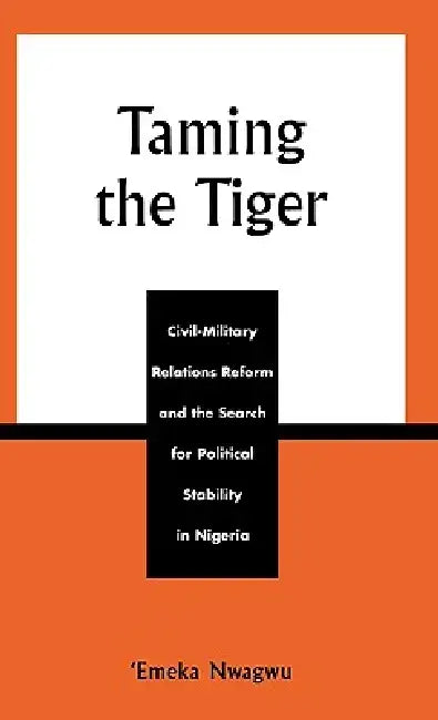 Taming the Tiger: Civil-Military Relations Reform and the Search for Political Stability in Nigeria by Emeka Nwagwu