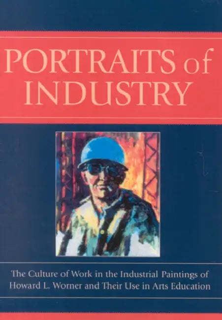 Portraits of Industry: The Culture of Work in the Industrial Paintings of Howard L. Worner and Their Use in Arts Education by Lorie A. Annarella