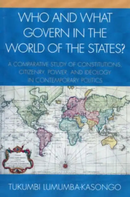 Who and What Govern in the World of the States?: A Comparative Study of Constitutions, Citizenry, Power, and Ideology in Contemporary Politics by Tukumbi Lumumba-Kasongo
