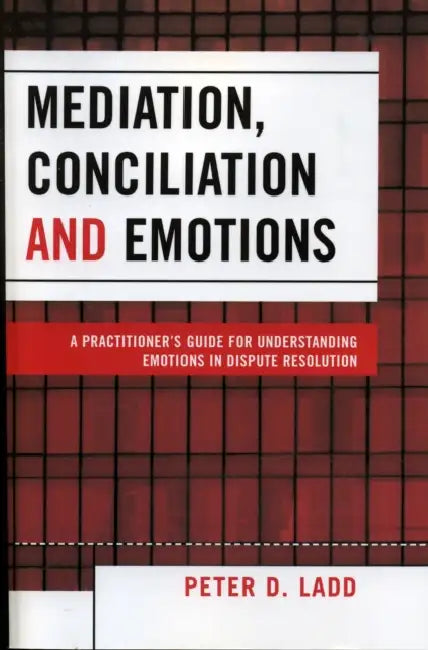 Mediation, Conciliation, and Emotions: A Practitioner's Guide for Understanding Emotions in Dispute Resolution by Peter D. Ladd