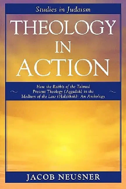 Theology in Action: How the Rabbis of the Talmud Present Theology (Aggadah) in the Medium of the Law (Halakhah): An Anthology by Jacob Neusner