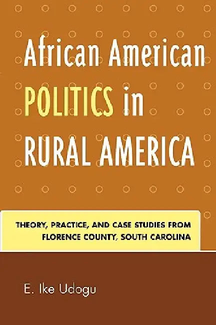 African American Politics in Rural America: Theory, Practice, and Case Studies from Florence County, South Carolina by Ike E. Udogu