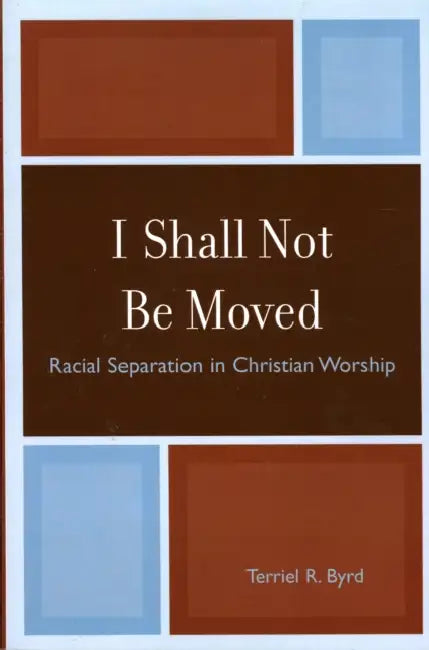 I Shall Not Be Moved: Racial Separation in Christian Worship by Terriel R. Byrd