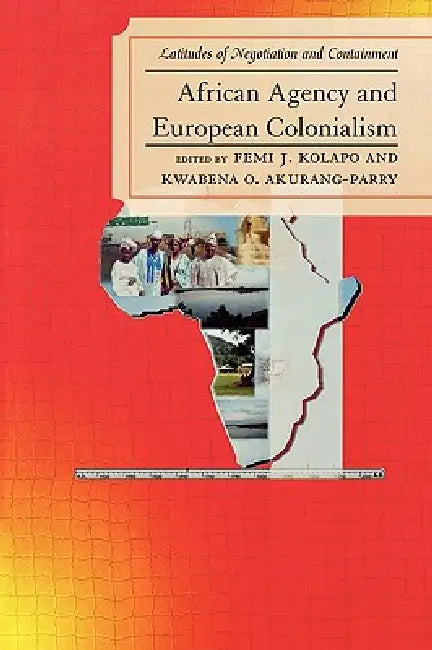African Agency and European Colonialism: Latitudes of Negotiation and Containment by Femi J. Kolapo, Kwabena O. Akurang-Parry