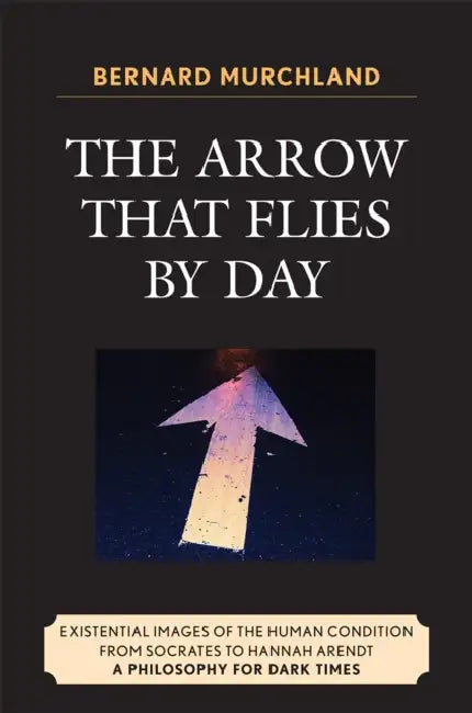 Arrow that Flies by Day: Existential Images of the Human Condition from Socrates to Hannah Arendt by Bernard Murchland