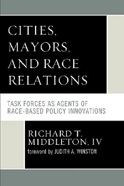 Cities, Mayors, and Race Relations: Task Forces as Agents of Race-Based Policy Innovations by Richard T. Middleton IV, Judith A. Winston