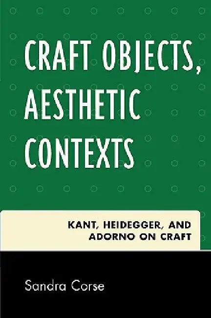 Craft Objects, Aesthetic Contexts: Kant, Heidegger, and Adorno on Craft by Sandra Corse