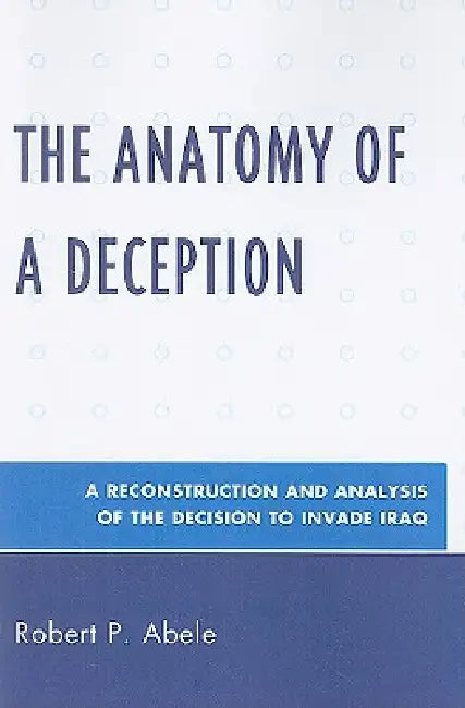 Anatomy of a Deception: A Reconstruction and Analysis of the Decision to Invade Iraq by Robert P. Abele