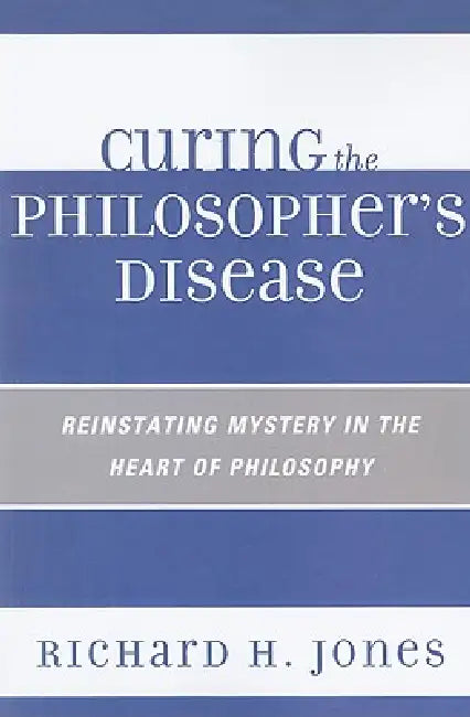 Curing the Philosopher's Disease: Reinstating Mystery in the Heart of Philosophy by Richard H. Jones